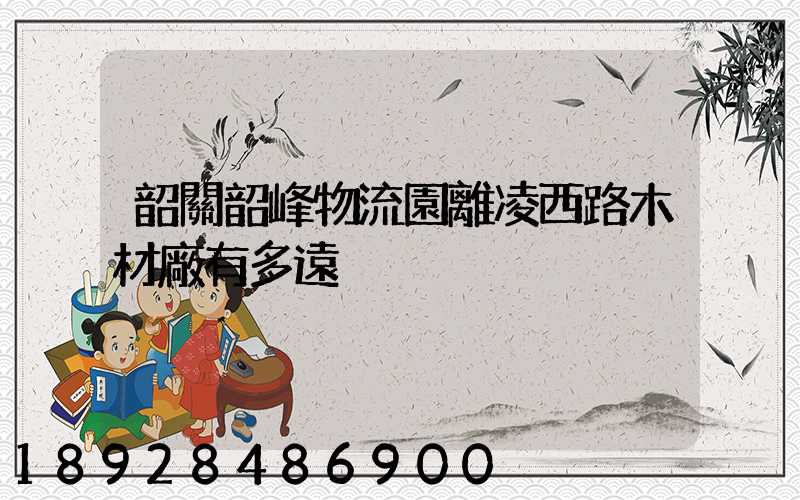 韶關韶峰物流園離凌西路木材廠有多遠